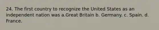 24. The first country to recognize the United States as an independent nation was a.Great Britain b. Germany. c. Spain. d. France.