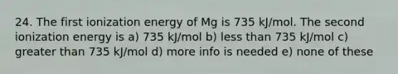 24. The first ionization energy of Mg is 735 kJ/mol. The second ionization energy is a) 735 kJ/mol b) less than 735 kJ/mol c) greater than 735 kJ/mol d) more info is needed e) none of these