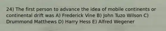 24) The first person to advance the idea of mobile continents or continental drift was A) Frederick Vine B) John Tuzo Wilson C) Drummond Matthews D) Harry Hess E) Alfred Wegener