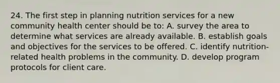 24. The first step in planning nutrition services for a new community health center should be to: A. survey the area to determine what services are already available. B. establish goals and objectives for the services to be offered. C. identify nutrition-related health problems in the community. D. develop program protocols for client care.