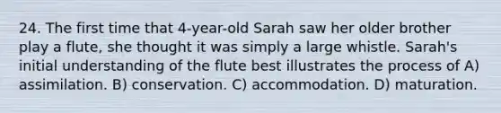 24. The first time that 4-year-old Sarah saw her older brother play a flute, she thought it was simply a large whistle. Sarah's initial understanding of the flute best illustrates the process of A) assimilation. B) conservation. C) accommodation. D) maturation.