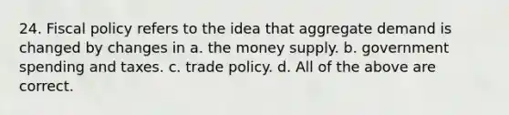 24. Fiscal policy refers to the idea that aggregate demand is changed by changes in a. the money supply. b. government spending and taxes. c. trade policy. d. All of the above are correct.