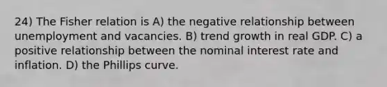 24) The Fisher relation is A) the negative relationship between unemployment and vacancies. B) trend growth in real GDP. C) a positive relationship between the nominal interest rate and inflation. D) the Phillips curve.