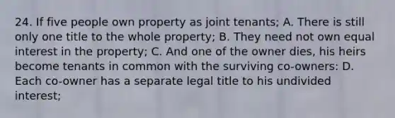 24. If five people own property as joint tenants; A. There is still only one title to the whole property; B. They need not own equal interest in the property; C. And one of the owner dies, his heirs become tenants in common with the surviving co-owners: D. Each co-owner has a separate legal title to his undivided interest;