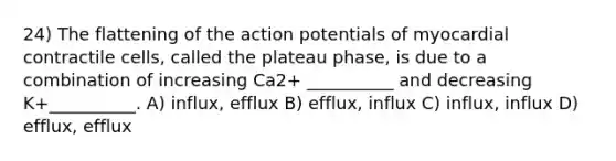 24) The flattening of the action potentials of myocardial contractile cells, called the plateau phase, is due to a combination of increasing Ca2+ __________ and decreasing K+__________. A) influx, efflux B) efflux, influx C) influx, influx D) efflux, efflux