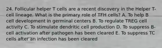 24. Follicular helper T cells are a recent discovery in the Helper T-cell lineage. What is the primary role of TFH cells? A. To help B cell development in germinal centers B. To regulate TREG cell activity C. To stimulate dendritic cell production D. To suppress B-cell activation after pathogen has been cleared E. To suppress TC cells after an infection has been cleared