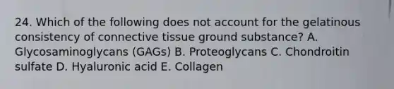 24. Which of the following does not account for the gelatinous consistency of <a href='https://www.questionai.com/knowledge/kYDr0DHyc8-connective-tissue' class='anchor-knowledge'>connective tissue</a> ground substance? A. Glycosaminoglycans (GAGs) B. Proteoglycans C. Chondroitin sulfate D. Hyaluronic acid E. Collagen