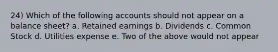 24) Which of the following accounts should not appear on a balance sheet? a. Retained earnings b. Dividends c. Common Stock d. Utilities expense e. Two of the above would not appear