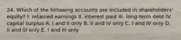 24. Which of the following accounts are included in shareholders' equity? I. retained earnings II. interest paid III. long-term debt IV. capital surplus A. I and II only B. II and IV only C. I and IV only D. II and III only E. I and III only