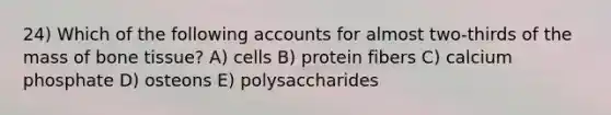 24) Which of the following accounts for almost two-thirds of the mass of bone tissue? A) cells B) protein fibers C) calcium phosphate D) osteons E) polysaccharides