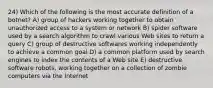 24) Which of the following is the most accurate definition of a botnet? A) group of hackers working together to obtain unauthorized access to a system or network B) spider software used by a search algorithm to crawl various Web sites to return a query C) group of destructive softwares working independently to achieve a common goal D) a common platform used by search engines to index the contents of a Web site E) destructive software robots, working together on a collection of zombie computers via the Internet