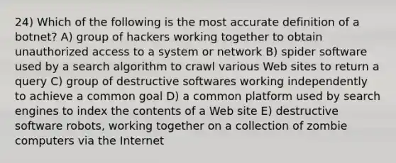 24) Which of the following is the most accurate definition of a botnet? A) group of hackers working together to obtain unauthorized access to a system or network B) spider software used by a search algorithm to crawl various Web sites to return a query C) group of destructive softwares working independently to achieve a common goal D) a common platform used by search engines to index the contents of a Web site E) destructive software robots, working together on a collection of zombie computers via the Internet