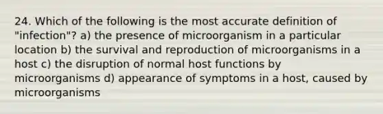 24. Which of the following is the most accurate definition of "infection"? a) the presence of microorganism in a particular location b) the survival and reproduction of microorganisms in a host c) the disruption of normal host functions by microorganisms d) appearance of symptoms in a host, caused by microorganisms