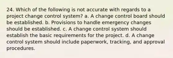 24. Which of the following is not accurate with regards to a project change control system? a. A change control board should be established. b. Provisions to handle emergency changes should be established. c. A change control system should establish the basic requirements for the project. d. A change control system should include paperwork, tracking, and approval procedures.