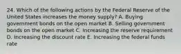 24. Which of the following actions by the Federal Reserve of the United States increases the money supply? A. Buying government bonds on the open market B. Selling government bonds on the open market C. Increasing the reserve requirement D. Increasing the discount rate E. Increasing the federal funds rate