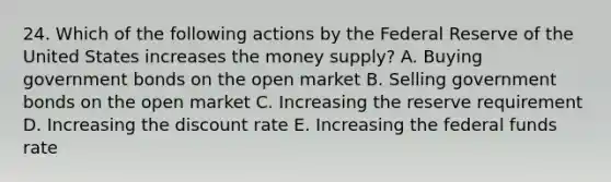 24. Which of the following actions by the Federal Reserve of the United States increases the money supply? A. Buying government bonds on the open market B. Selling government bonds on the open market C. Increasing the reserve requirement D. Increasing the discount rate E. Increasing the federal funds rate