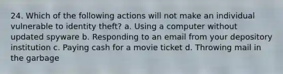 24. Which of the following actions will not make an individual vulnerable to identity theft? a. Using a computer without updated spyware b. Responding to an email from your depository institution c. Paying cash for a movie ticket d. Throwing mail in the garbage