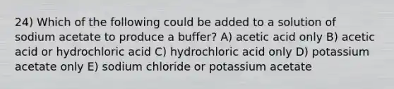 24) Which of the following could be added to a solution of sodium acetate to produce a buffer? A) acetic acid only B) acetic acid or hydrochloric acid C) hydrochloric acid only D) potassium acetate only E) sodium chloride or potassium acetate