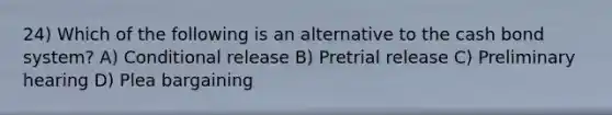 24) Which of the following is an alternative to the cash bond system? A) Conditional release B) Pretrial release C) Preliminary hearing D) Plea bargaining