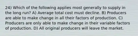 24) Which of the following applies most generally to supply in the long run? A) Average total cost must decline. B) Producers are able to make change in all their factors of production. C) Producers are only able to make change in their variable factors of production. D) All original producers will leave the market.