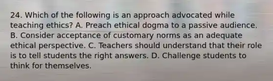 24. Which of the following is an approach advocated while teaching ethics? A. Preach ethical dogma to a passive audience. B. Consider acceptance of customary norms as an adequate ethical perspective. C. Teachers should understand that their role is to tell students the right answers. D. Challenge students to think for themselves.