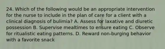 24. Which of the following would be an appropriate intervention for the nurse to include in the plan of care for a client with a clinical diagnosis of bulimia? A. Assess for laxative and diuretic possession B. Supervise mealtimes to ensure eating C. Observe for ritualistic eating patterns. D. Reward non-burging behavior with a favorite snack