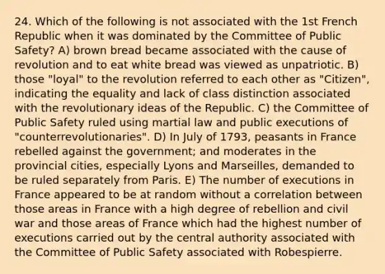 24. Which of the following is not associated with the 1st French Republic when it was dominated by the Committee of Public Safety? A) brown bread became associated with the cause of revolution and to eat white bread was viewed as unpatriotic. B) those "loyal" to the revolution referred to each other as "Citizen", indicating the equality and lack of class distinction associated with the revolutionary ideas of the Republic. C) the Committee of Public Safety ruled using martial law and public executions of "counterrevolutionaries". D) In July of 1793, peasants in France rebelled against the government; and moderates in the provincial cities, especially Lyons and Marseilles, demanded to be ruled separately from Paris. E) The number of executions in France appeared to be at random without a correlation between those areas in France with a high degree of rebellion and civil war and those areas of France which had the highest number of executions carried out by the central authority associated with the Committee of Public Safety associated with Robespierre.