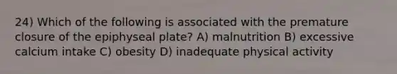 24) Which of the following is associated with the premature closure of the epiphyseal plate? A) malnutrition B) excessive calcium intake C) obesity D) inadequate physical activity