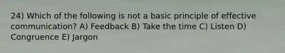 24) Which of the following is not a basic principle of effective communication? A) Feedback B) Take the time C) Listen D) Congruence E) Jargon