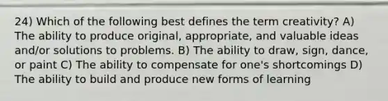 24) Which of the following best defines the term creativity? A) The ability to produce original, appropriate, and valuable ideas and/or solutions to problems. B) The ability to draw, sign, dance, or paint C) The ability to compensate for one's shortcomings D) The ability to build and produce new forms of learning