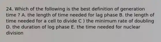 24. Which of the following is the best definition of generation time ? A. the length of time needed for lag phase B. the length of time needed for a cell to divide C ) the minimum rate of doubling D. the duration of log phase E. the time needed for nuclear division