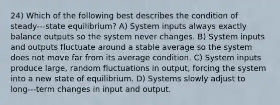 24) Which of the following best describes the condition of steady-‐‐state equilibrium? A) System inputs always exactly balance outputs so the system never changes. B) System inputs and outputs fluctuate around a stable average so the system does not move far from its average condition. C) System inputs produce large, random fluctuations in output, forcing the system into a new state of equilibrium. D) Systems slowly adjust to long-‐‐term changes in input and output.