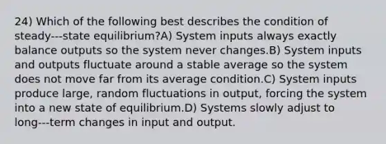 24) Which of the following best describes the condition of steady-‐‐state equilibrium?A) System inputs always exactly balance outputs so the system never changes.B) System inputs and outputs fluctuate around a stable average so the system does not move far from its average condition.C) System inputs produce large, random fluctuations in output, forcing the system into a new state of equilibrium.D) Systems slowly adjust to long-‐‐term changes in input and output.