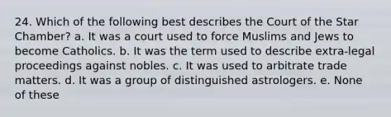 24. Which of the following best describes the Court of the Star Chamber? a. It was a court used to force Muslims and Jews to become Catholics. b. It was the term used to describe extra-legal proceedings against nobles. c. It was used to arbitrate trade matters. d. It was a group of distinguished astrologers. e. None of these