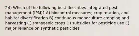 24) Which of the following best describes integrated pest management (IPM)? A) biocontrol measures, crop rotation, and habitat diversification B) continuous monoculture cropping and harvesting C) transgenic crops D) subsidies for pesticide use E) major reliance on synthetic pesticides