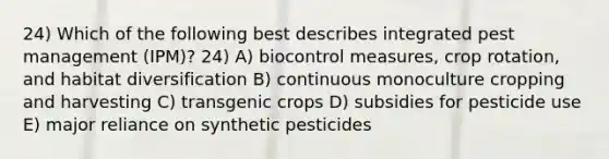 24) Which of the following best describes integrated pest management (IPM)? 24) A) biocontrol measures, crop rotation, and habitat diversification B) continuous monoculture cropping and harvesting C) transgenic crops D) subsidies for pesticide use E) major reliance on synthetic pesticides