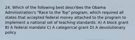 24. Which of the following best describes the Obama Administration's "Race to the Top" program, which required all states that accepted federal money attached to the program to implement a national set of teaching standards: A) A block grant B) A federal mandate C) A categorical grant D) A devolutionary policy