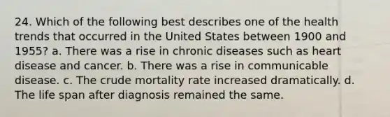 24. Which of the following best describes one of the health trends that occurred in the United States between 1900 and 1955? a. There was a rise in chronic diseases such as heart disease and cancer. b. There was a rise in communicable disease. c. The crude mortality rate increased dramatically. d. The life span after diagnosis remained the same.