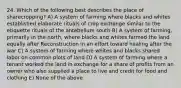 24. Which of the following best describes the place of sharecropping? A) A system of farming where blacks and whites established elaborate rituals of crop exchange similar to the etiquette rituals of the antebellum south B) A system of farming, primarily in the north, where blacks and whites farmed the land equally after Reconstruction in an effort toward healing after the war C) A system of farming where whites and blacks shared labor on common plots of land D) A system of farming where a tenant worked the land in exchange for a share of profits from an owner who also supplied a place to live and credit for food and clothing E) None of the above