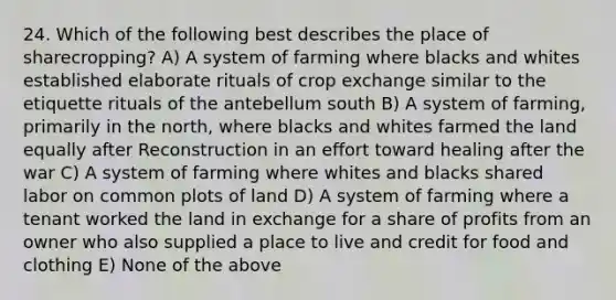 24. Which of the following best describes the place of sharecropping? A) A system of farming where blacks and whites established elaborate rituals of crop exchange similar to the etiquette rituals of the antebellum south B) A system of farming, primarily in the north, where blacks and whites farmed the land equally after Reconstruction in an effort toward healing after the war C) A system of farming where whites and blacks shared labor on common plots of land D) A system of farming where a tenant worked the land in exchange for a share of profits from an owner who also supplied a place to live and credit for food and clothing E) None of the above