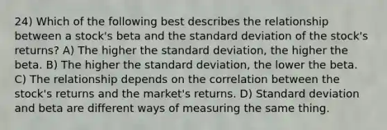 24) Which of the following best describes the relationship between a stock's beta and the standard deviation of the stock's returns? A) The higher the standard deviation, the higher the beta. B) The higher the standard deviation, the lower the beta. C) The relationship depends on the correlation between the stock's returns and the market's returns. D) Standard deviation and beta are different ways of measuring the same thing.