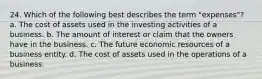 24. Which of the following best describes the term "expenses"? a. The cost of assets used in the investing activities of a business. b. The amount of interest or claim that the owners have in the business. c. The future economic resources of a business entity. d. The cost of assets used in the operations of a business.