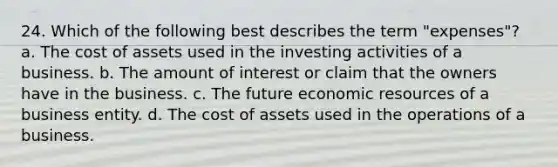 24. Which of the following best describes the term "expenses"? a. The cost of assets used in the investing activities of a business. b. The amount of interest or claim that the owners have in the business. c. The future economic resources of a business entity. d. The cost of assets used in the operations of a business.