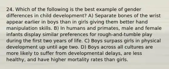 24. Which of the following is the best example of gender differences in child development? A) Separate bones of the wrist appear earlier in boys than in girls giving them better hand manipulation skills. B) In humans and primates, male and female infants display similar preferences for rough-and-tumble play during the first two years of life. C) Boys surpass girls in physical development up until age two. D) Boys across all cultures are more likely to suffer from developmental delays, are less healthy, and have higher mortality rates than girls.