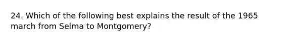 24. Which of the following best explains the result of the 1965 march from Selma to Montgomery?