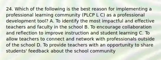 24. Which of the following is the best reason for implementing a professional learning community (PLCP L C) as a professional development tool? A. To identify the most impactful and effective teachers and faculty in the school B. To encourage collaboration and reflection to improve instruction and student learning C. To allow teachers to connect and network with professionals outside of the school D. To provide teachers with an opportunity to share students' feedback about the school community