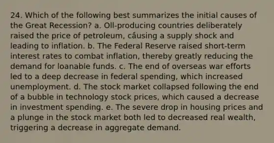 24. Which of the following best summarizes the initial causes of the Great Recession? a. Oll-producing countries deliberately raised the price of petroleum, cầusing a supply shock and leading to inflation. b. The Federal Reserve raised short-term interest rates to combat inflation, thereby greatly reducing the demand for loanable funds. c. The end of overseas war efforts led to a deep decrease in federal spending, which increased unemployment. d. The stock market collapsed following the end of a bubble in technology stock prices, which caused a decrease in investment spending. e. The severe drop in housing prices and a plunge in the stock market both led to decreased real wealth, triggering a decrease in aggregate demand.