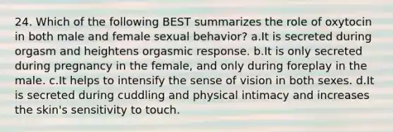 24. Which of the following BEST summarizes the role of oxytocin in both male and female sexual behavior? a.It is secreted during orgasm and heightens orgasmic response. b.It is only secreted during pregnancy in the female, and only during foreplay in the male. c.It helps to intensify the sense of vision in both sexes. d.It is secreted during cuddling and physical intimacy and increases the skin's sensitivity to touch.