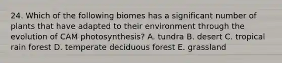 24. Which of the following biomes has a significant number of plants that have adapted to their environment through the evolution of CAM photosynthesis? A. tundra B. desert C. tropical rain forest D. temperate deciduous forest E. grassland