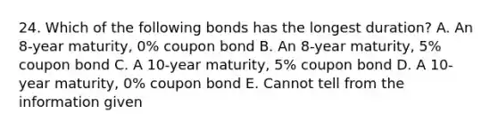 24. Which of the following bonds has the longest duration? A. An 8-year maturity, 0% coupon bond B. An 8-year maturity, 5% coupon bond C. A 10-year maturity, 5% coupon bond D. A 10-year maturity, 0% coupon bond E. Cannot tell from the information given